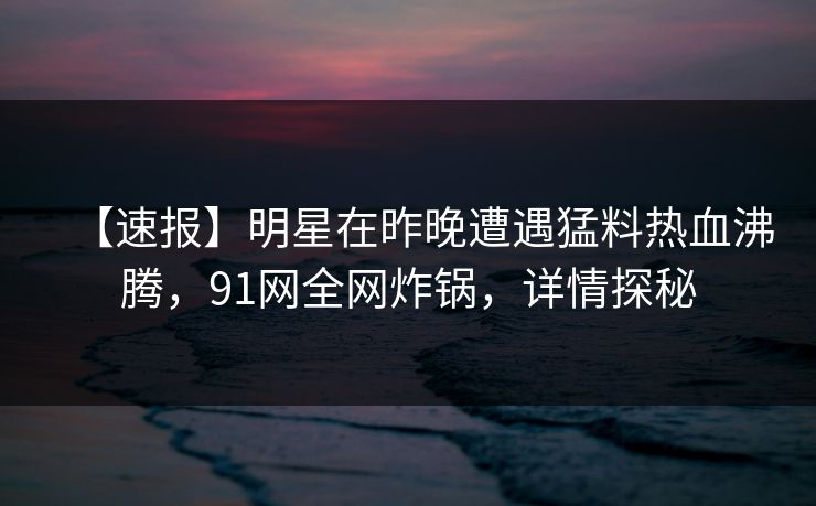【速报】明星在昨晚遭遇猛料热血沸腾，91网全网炸锅，详情探秘
