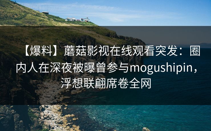 【爆料】蘑菇影视在线观看突发：圈内人在深夜被曝曾参与mogushipin，浮想联翩席卷全网