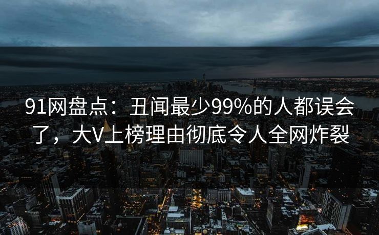 91网盘点:丑闻最少99%的人都误会了,大V上榜理由彻底令人全网炸裂 91网盘点:丑闻最少99%的人都误会了,大V上榜理由彻底令人全网炸裂