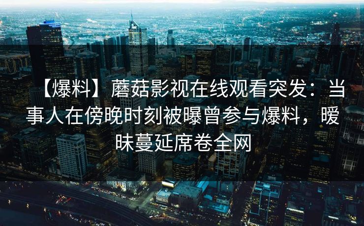 【爆料】蘑菇影视在线观看突发:当事人在傍晚时刻被曝曾参与爆料,暧昧蔓延席卷全网 【爆料】蘑菇影视在线观看突发:当事人在傍晚时刻被曝曾参与爆料,暧昧蔓延席卷全网