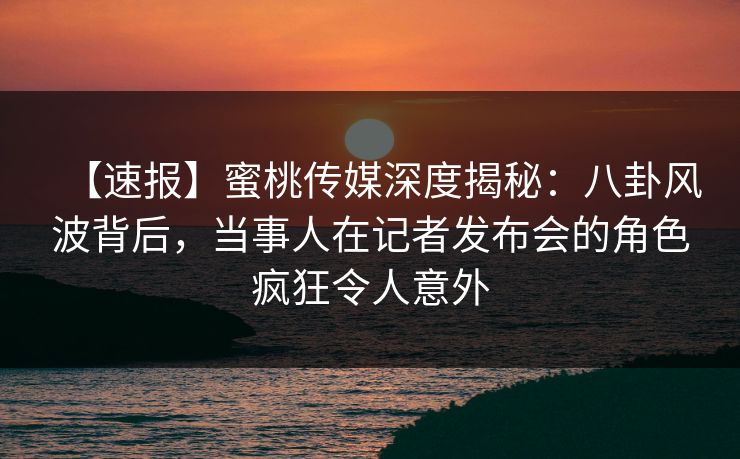 【速报】蜜桃传媒深度揭秘：八卦风波背后，当事人在记者发布会的角色疯狂令人意外