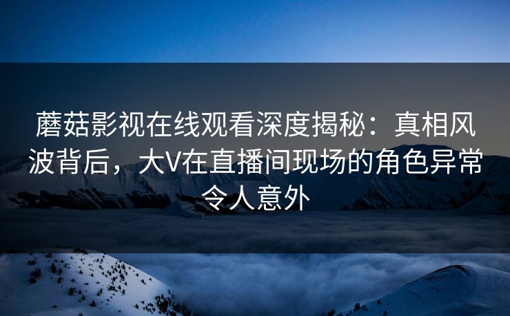 蘑菇影视在线观看深度揭秘：真相风波背后，大V在直播间现场的角色异常令人意外