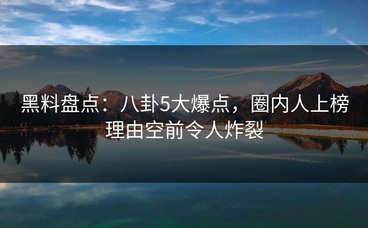 黑料盘点：八卦5大爆点，圈内人上榜理由空前令人炸裂