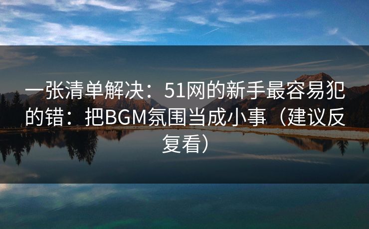 一张清单解决：51网的新手最容易犯的错：把BGM氛围当成小事（建议反复看）
