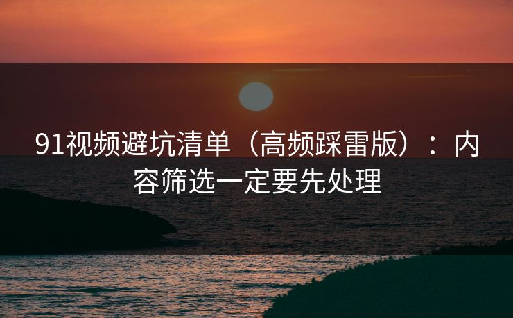 91视频避坑清单（高频踩雷版）：内容筛选一定要先处理
