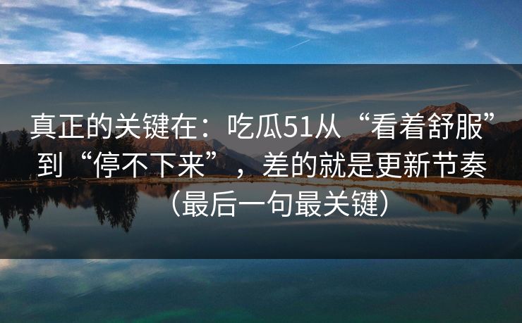 真正的关键在:吃瓜51从“看着舒服”到“停不下来”,差的就是更新节奏(最后一句最关键) 真正的关键在:吃瓜51从“看着舒服”到“停不下来”,差的就是更新节奏(最后一句最关键)